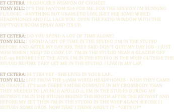 ET CETERA: PRODUCER’S WEAPON OF CHOICE? TONY KILL: IT’S THE FANTOM X06 FOR ME. FOR THE SESSION I’M RUNNING FL/LOGIC - ANYTHING BUT UNABLETO LIVE. [GET ME] SOME WIRED HEADPHONES AND I’LL LACE YOU. OPEN THE PATIO WINDOW WITH THE DIPTYQUE ROOM SPRAY AND ITS UP. ET CETERA: DO YOU SPEND A LOT OF TIME ALONE? TONY KILL: I SPEND A LOT OF TIME IN THE STUDIO. I’M IN THE STUDIO BEFORE AND AFTER MY DAY JOB. THEY SAID DON’T QUIT MY DAY JOB - I JUST WFH WHEN I NEED TO COOK UP. I’M IN THE STUDIO NEAR A GLACIER OFF B.C.-99 BEFORE I HIT THE ATVS. I’M IN THE STUDIO IN THE WHIP OUTSIDE THE STUDIO BEFORE THEY LET ME IN THE STUDIO. I LIVE IN MY LAP. ET CETERA: BETTER YET - SHE LIVES IN YOUR LAP... TONY KILL: LIVE FROM THE 3.5MM WIRED HEADPHONES - WISH THEY CAME IN ORANGE. IT’S 2026 THERE’S MORE COMPUTE IN MY CROSSBODY THAN THEY NEEDED TO LAUNCH APOLLO 11. I’M IN THE STUDIO DURING MY RETWIST. I’M IN THE STUDIO BEHIND THE BOOTH AFTER THE RETWIST AND BEFORE MY SET THEN I’M IN THE STUDIO IN THE WHIP AGAIN BEFORE I I RETURN SOME DVDS. NOW THAT I THINK ABOUT IT - *GETS UP*